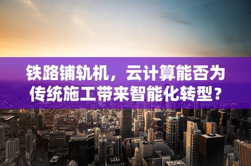 铁路铺轨机，云计算能否为传统施工带来智能化转型？