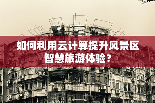 如何利用云计算提升风景区智慧旅游体验？