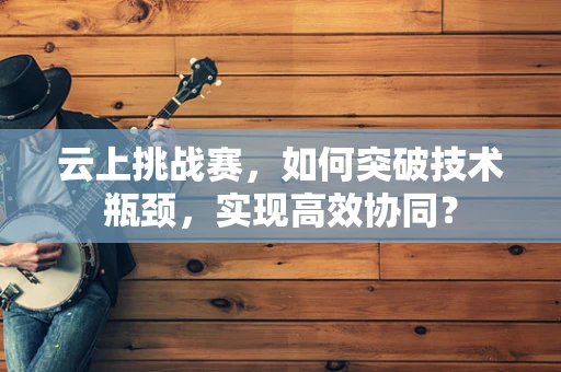 云上挑战赛，如何突破技术瓶颈，实现高效协同？