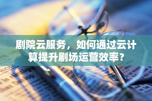 剧院云服务，如何通过云计算提升剧场运营效率？