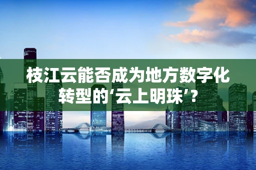 枝江云能否成为地方数字化转型的‘云上明珠’？