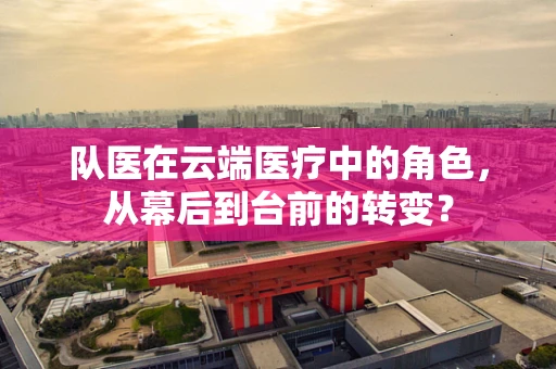 队医在云端医疗中的角色，从幕后到台前的转变？
