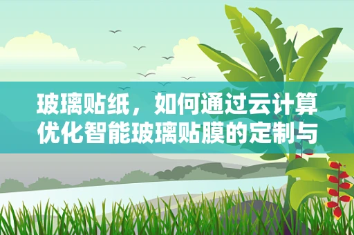玻璃贴纸，如何通过云计算优化智能玻璃贴膜的定制与生产？