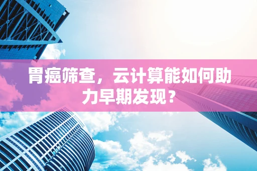 胃癌筛查，云计算能如何助力早期发现？