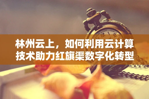 林州云上，如何利用云计算技术助力红旗渠数字化转型？
