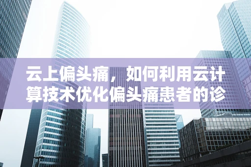 云上偏头痛，如何利用云计算技术优化偏头痛患者的诊疗体验？