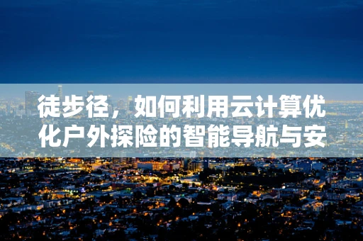 徒步径，如何利用云计算优化户外探险的智能导航与安全保障？