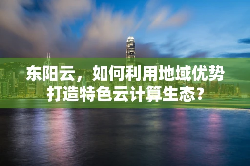 东阳云，如何利用地域优势打造特色云计算生态？