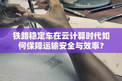 铁路稳定车在云计算时代如何保障运输安全与效率？