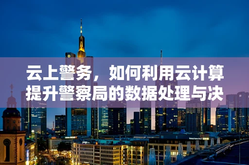 云上警务，如何利用云计算提升警察局的数据处理与决策效率？