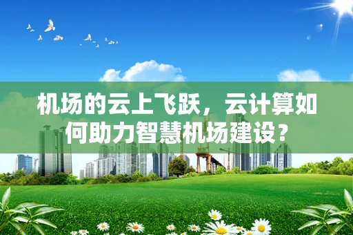 机场的云上飞跃，云计算如何助力智慧机场建设？