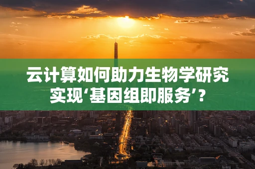 云计算如何助力生物学研究实现‘基因组即服务’？