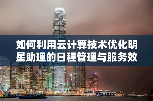 如何利用云计算技术优化明星助理的日程管理与服务效率？