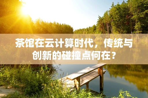 茶馆在云计算时代，传统与创新的碰撞点何在？
