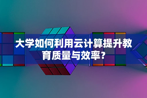 大学如何利用云计算提升教育质量与效率？