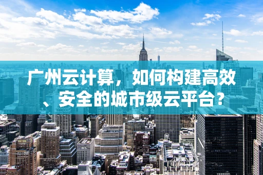 广州云计算，如何构建高效、安全的城市级云平台？