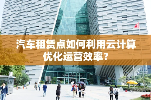 汽车租赁点如何利用云计算优化运营效率？