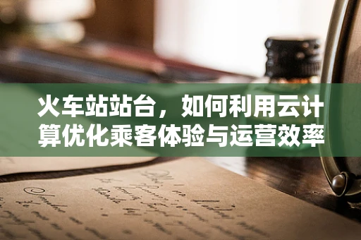 火车站站台，如何利用云计算优化乘客体验与运营效率？