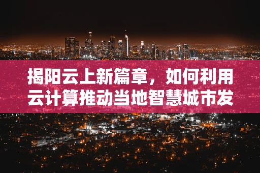 揭阳云上新篇章，如何利用云计算推动当地智慧城市发展？