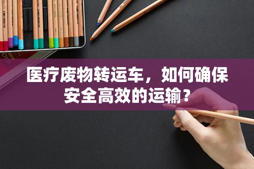 医疗废物转运车，如何确保安全高效的运输？