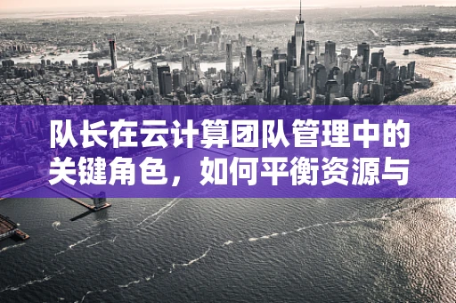 队长在云计算团队管理中的关键角色，如何平衡资源与激励团队？