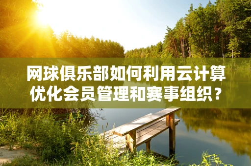网球俱乐部如何利用云计算优化会员管理和赛事组织？