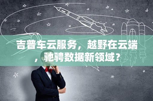 吉普车云服务，越野在云端，驰骋数据新领域？