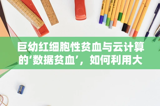 巨幼红细胞性贫血与云计算的‘数据贫血’，如何利用大数据进行精准诊断？