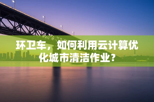 环卫车，如何利用云计算优化城市清洁作业？