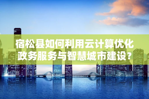 宿松县如何利用云计算优化政务服务与智慧城市建设？