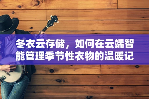 冬衣云存储，如何在云端智能管理季节性衣物的温暖记忆？