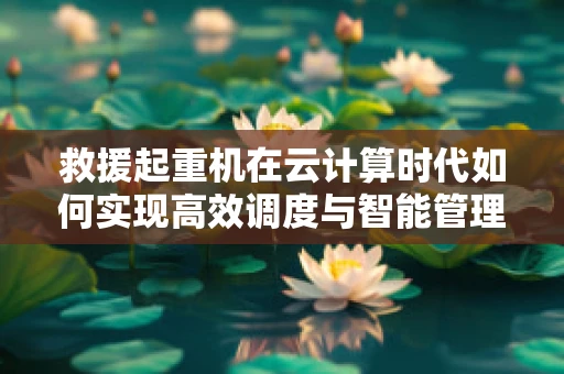 救援起重机在云计算时代如何实现高效调度与智能管理？