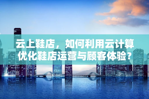 云上鞋店，如何利用云计算优化鞋店运营与顾客体验？
