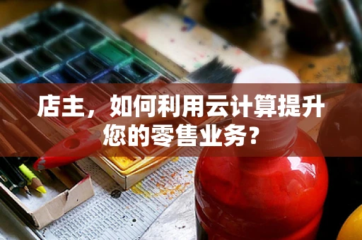 店主，如何利用云计算提升您的零售业务？