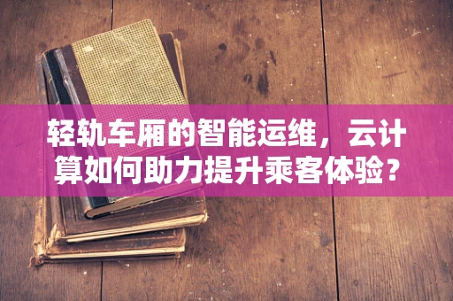 轻轨车厢的智能运维，云计算如何助力提升乘客体验？