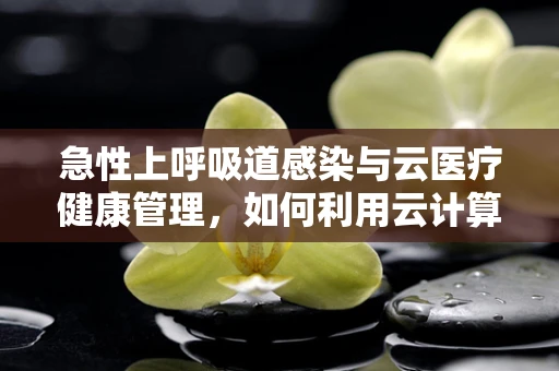 急性上呼吸道感染与云医疗健康管理，如何利用云计算优化患者诊疗路径？