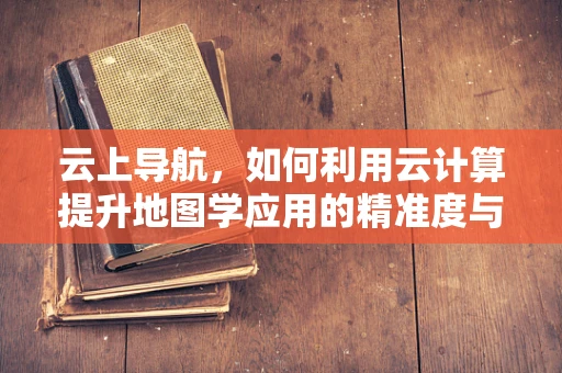 云上导航，如何利用云计算提升地图学应用的精准度与实时性？