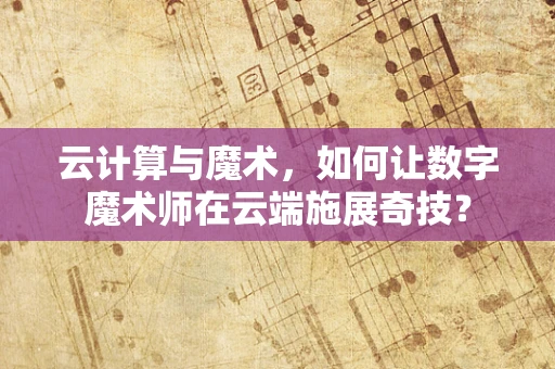 云计算与魔术，如何让数字魔术师在云端施展奇技？