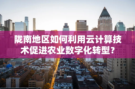 陇南地区如何利用云计算技术促进农业数字化转型？