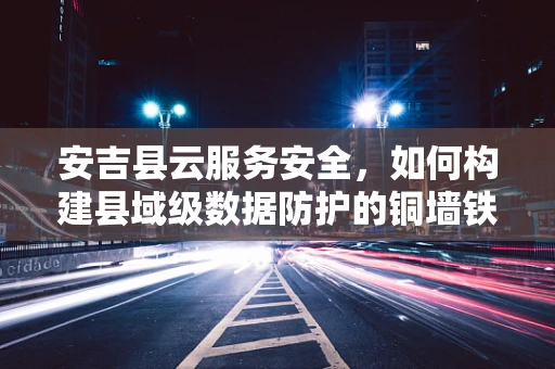 安吉县云服务安全，如何构建县域级数据防护的铜墙铁壁？