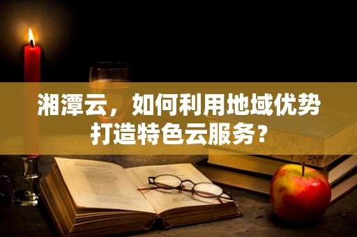 湘潭云，如何利用地域优势打造特色云服务？