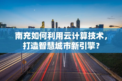南充如何利用云计算技术，打造智慧城市新引擎？