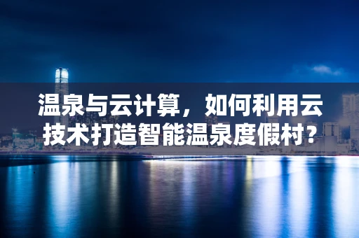 温泉与云计算，如何利用云技术打造智能温泉度假村？