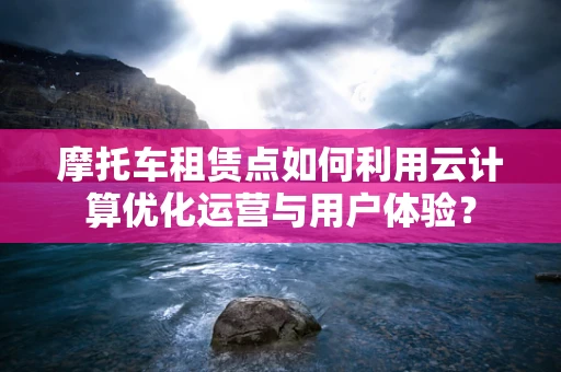 摩托车租赁点如何利用云计算优化运营与用户体验？