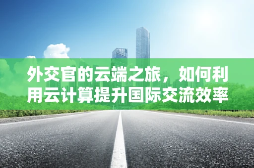 外交官的云端之旅，如何利用云计算提升国际交流效率？