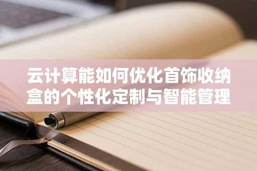 云计算能如何优化首饰收纳盒的个性化定制与智能管理？