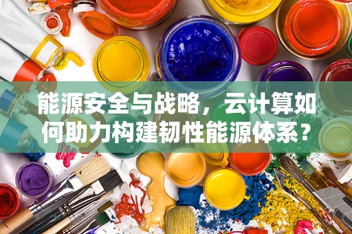 能源安全与战略，云计算如何助力构建韧性能源体系？