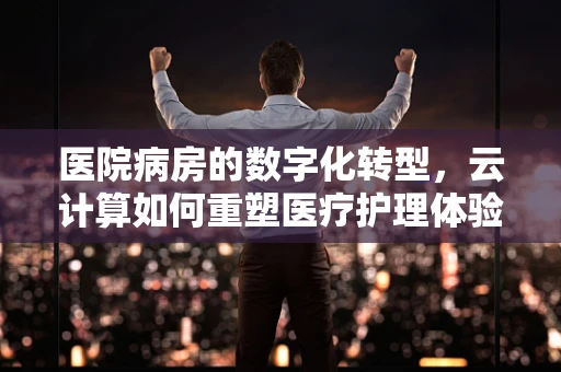 医院病房的数字化转型，云计算如何重塑医疗护理体验？