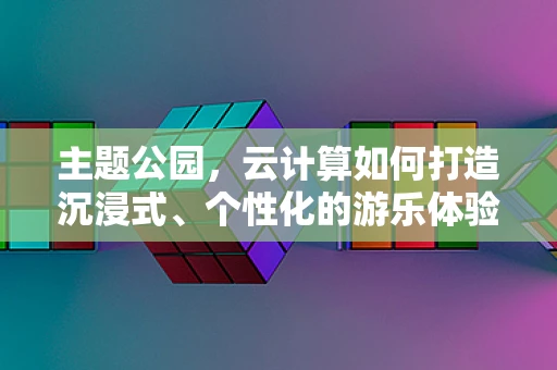 主题公园，云计算如何打造沉浸式、个性化的游乐体验？