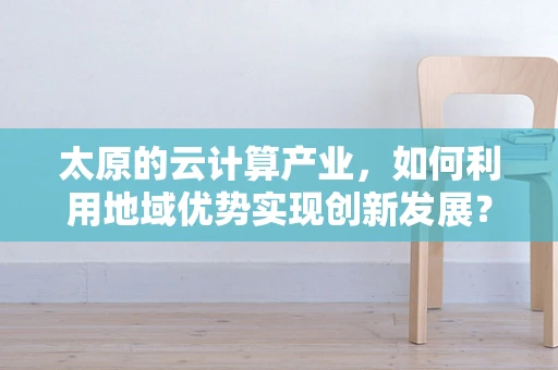 太原的云计算产业，如何利用地域优势实现创新发展？